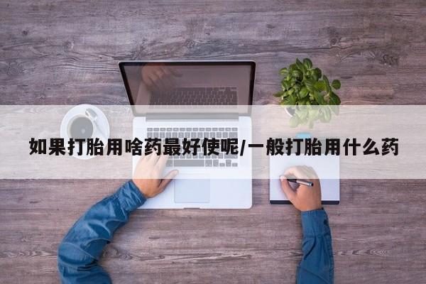 卖打胎药联系方式，如果打胎用啥药最好使呢/一般打胎用什么药