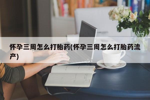 卖打胎药联系方式，怀孕三周怎么打胎药(怀孕三周怎么打胎药流产)