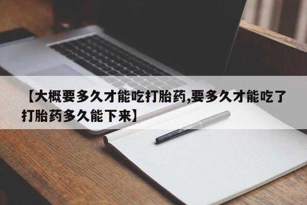 卖打胎药联系方式，【大概要多久才能吃打胎药,要多久才能吃了打胎药多久能下来】
