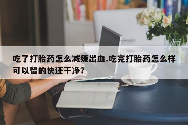 卖打胎药联系方式，吃了打胎药怎么减缓出血.吃完打胎药怎么样可以留的快还干净？