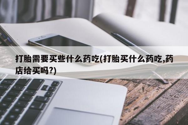 卖打胎药联系方式，打胎需要买些什么药吃(打胎买什么药吃,药店给买吗?)