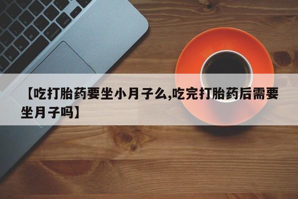 卖打胎药联系方式，【吃打胎药要坐小月子么,吃完打胎药后需要坐月子吗】
