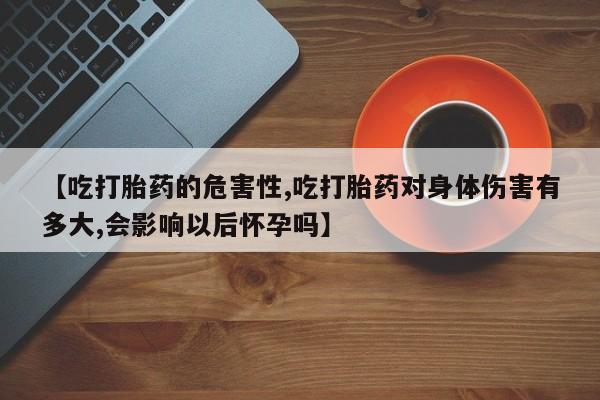 卖打胎药联系方式，【吃打胎药的危害性,吃打胎药对身体伤害有多大,会影响以后怀孕吗】