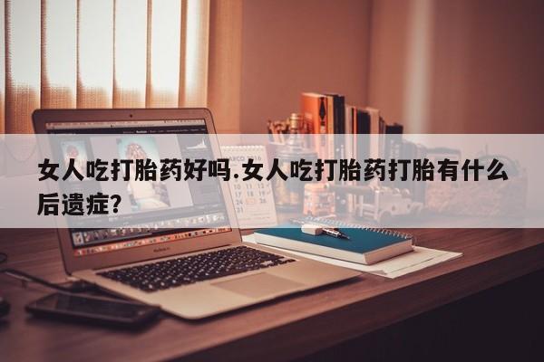 卖打胎药联系方式，女人吃打胎药好吗.女人吃打胎药打胎有什么后遗症？