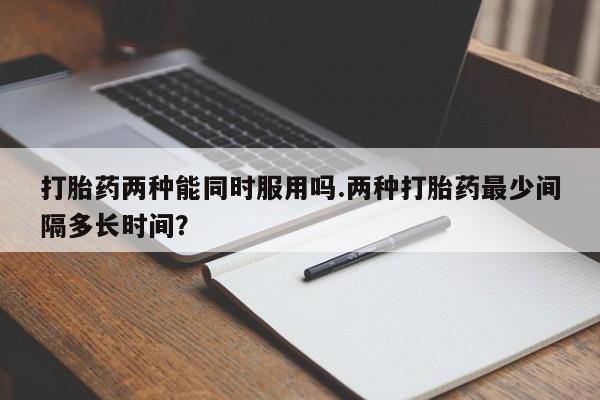 卖打胎药联系方式，打胎药两种能同时服用吗.两种打胎药最少间隔多长时间？
