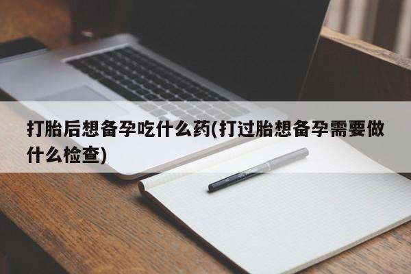 卖打胎药联系方式，打胎后想备孕吃什么药(打过胎想备孕需要做什么检查)