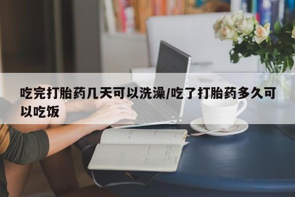 卖打胎药联系方式，吃完打胎药几天可以洗澡/吃了打胎药多久可以吃饭