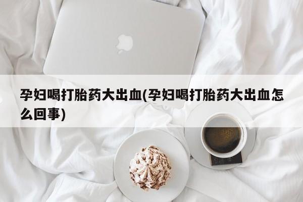 卖打胎药联系方式，孕妇喝打胎药大出血(孕妇喝打胎药大出血怎么回事)
