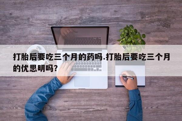 卖打胎药联系方式，打胎后要吃三个月的药吗.打胎后要吃三个月的优思明吗？