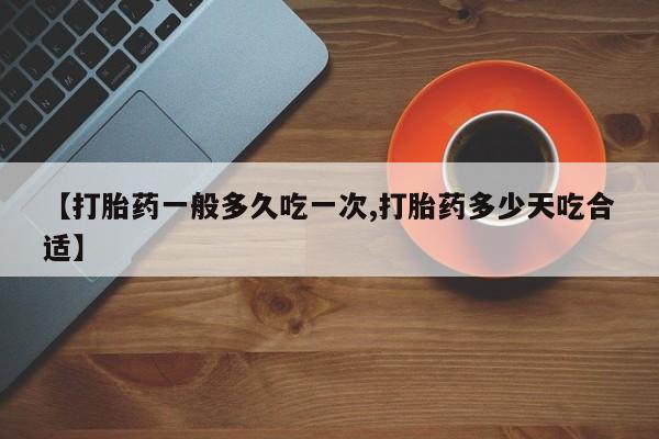 卖打胎药联系方式，【打胎药一般多久吃一次,打胎药多少天吃合适】