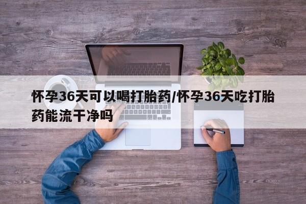 卖打胎药联系方式，怀孕36天可以喝打胎药/怀孕36天吃打胎药能流干净吗