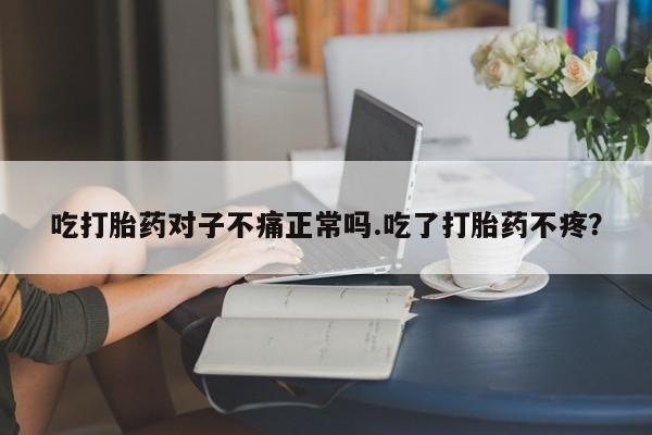 卖打胎药联系方式，吃打胎药对子不痛正常吗.吃了打胎药不疼？