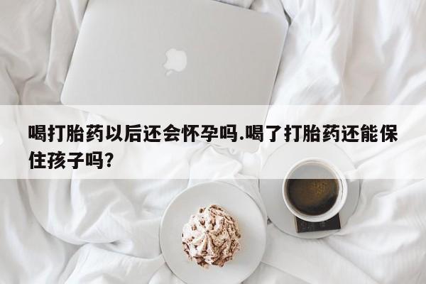 卖打胎药联系方式，喝打胎药以后还会怀孕吗.喝了打胎药还能保住孩子吗？