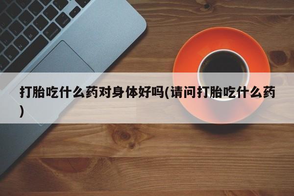 卖打胎药联系方式，打胎吃什么药对身体好吗(请问打胎吃什么药)