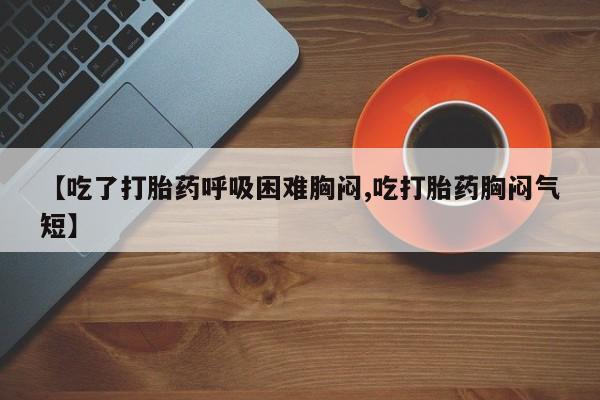 卖打胎药联系方式，【吃了打胎药呼吸困难胸闷,吃打胎药胸闷气短】