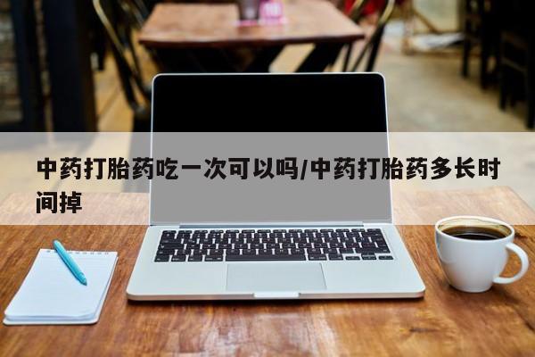 卖打胎药联系方式，中药打胎药吃一次可以吗/中药打胎药多长时间掉