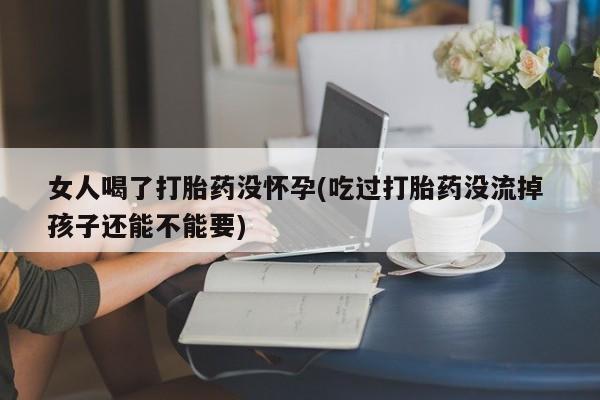 卖打胎药联系方式，女人喝了打胎药没怀孕(吃过打胎药没流掉 孩子还能不能要)