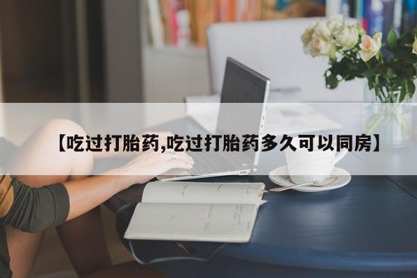 卖打胎药联系方式,【吃过打胎药,吃过打胎药多久可以同房】