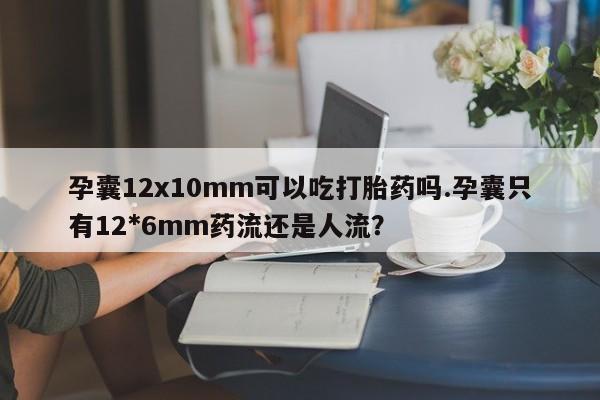 卖打胎药联系方式，孕囊12x10mm可以吃打胎药吗.孕囊只有12*6mm药流还是人流？