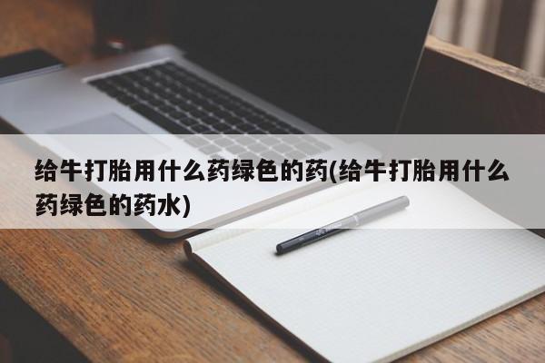 卖打胎药联系方式，给牛打胎用什么药绿色的药(给牛打胎用什么药绿色的药水)