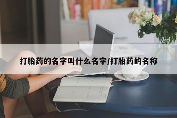卖打胎药联系方式,打胎药的名字叫什么名字/打胎药的名称