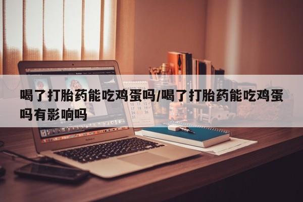 卖打胎药联系方式,喝了打胎药能吃鸡蛋吗/喝了打胎药能吃鸡蛋吗有影响吗
