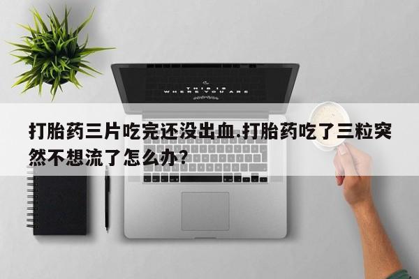 卖打胎药联系方式,打胎药三片吃完还没出血.打胎药吃了三粒突然不想流了怎么办?
