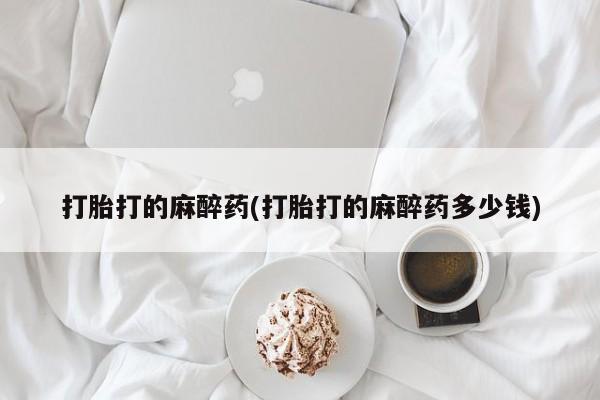 卖打胎药联系方式,打胎打的麻醉药(打胎打的麻醉药多少钱)