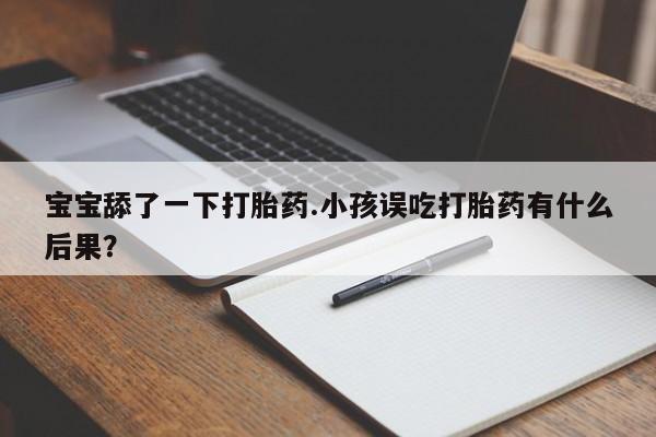 卖打胎药联系方式,宝宝舔了一下打胎药.小孩误吃打胎药有什么后果?
