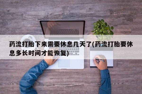 卖打胎药联系方式，药流打胎下来需要休息几天了(药流打胎要休息多长时间才能恢复)