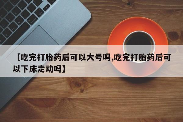 卖打胎药联系方式，【吃完打胎药后可以大号吗,吃完打胎药后可以下床走动吗】