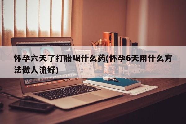 卖打胎药联系方式，怀孕六天了打胎喝什么药(怀孕6天用什么方法做人流好)