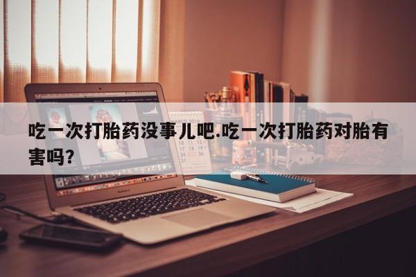 卖打胎药联系方式，吃一次打胎药没事儿吧.吃一次打胎药对胎有害吗？
