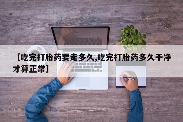 卖打胎药联系方式，【吃完打胎药要走多久,吃完打胎药多久干净才算正常】