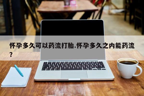 卖打胎药联系方式，怀孕多久可以药流打胎.怀孕多久之内能药流？