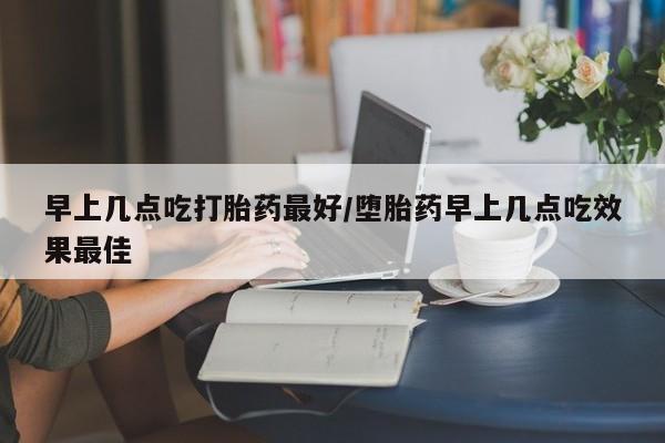 卖打胎药联系方式，早上几点吃打胎药最好/堕胎药早上几点吃效果最佳