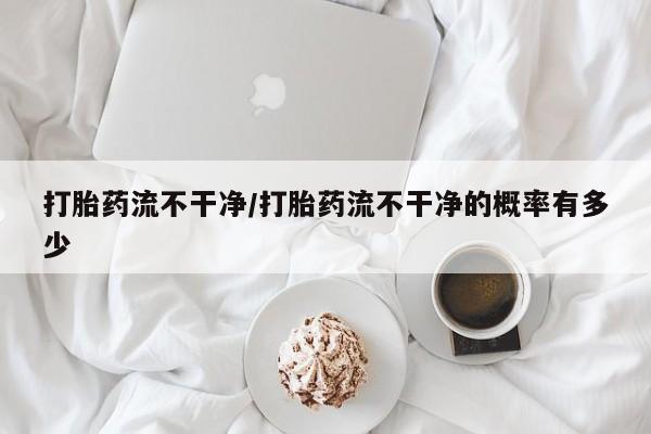 卖打胎药联系方式，打胎药流不干净/打胎药流不干净的概率有多少