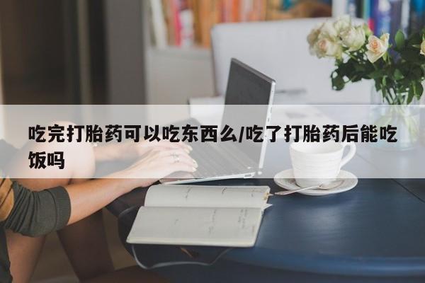 卖打胎药联系方式，吃完打胎药可以吃东西么/吃了打胎药后能吃饭吗