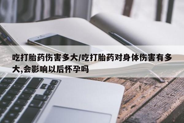 卖打胎药联系方式，吃打胎药伤害多大/吃打胎药对身体伤害有多大,会影响以后怀孕吗