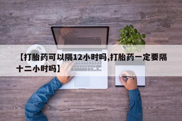 卖打胎药联系方式，【打胎药可以隔12小时吗,打胎药一定要隔十二小时吗】