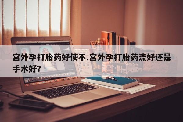 卖打胎药联系方式，宫外孕打胎药好使不.宫外孕打胎药流好还是手术好？
